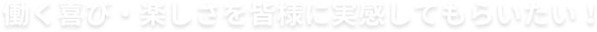 働く喜び・楽しさを皆様に実感してもらいたい！